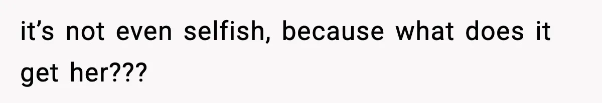 it’s not even selfish, because what does it get her???