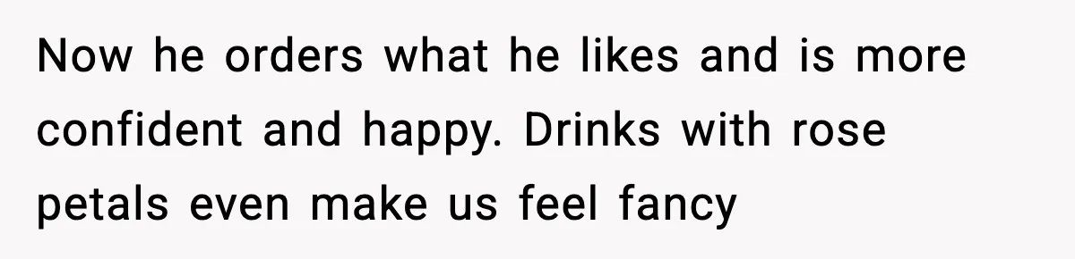 Now he orders what he likes and is more confident and happy. Drinks with rose petals even make us feel fancy