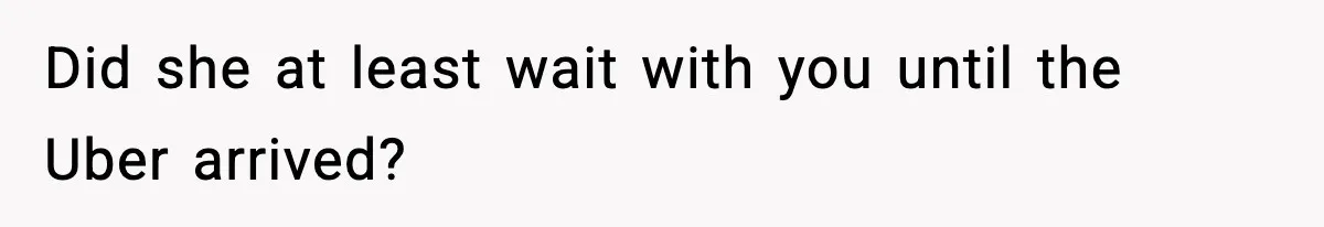 Did she at least wait with you until the Uber arrived?