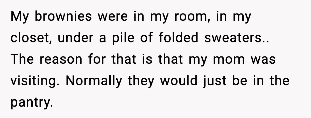 My brownies were in my room, in my closet, under a pile of folded sweaters.. The reason for that is that my mom was visiting. Normally they would just be...