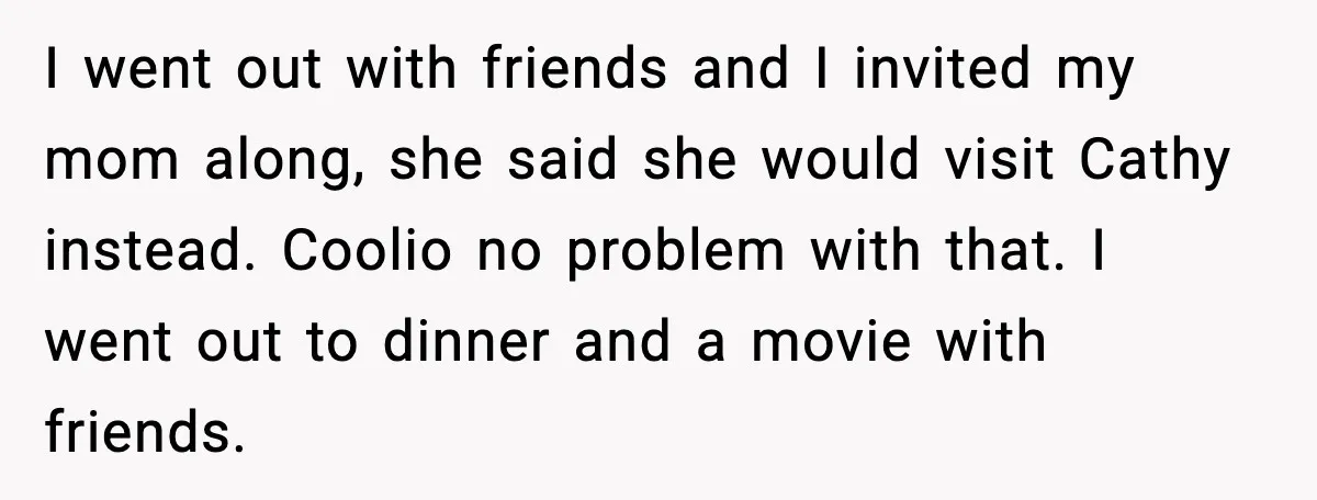 I went out with friends and I invited my mom along, she said she would visit Cathy instead. Coolio no problem with that. I went out to dinner and a...