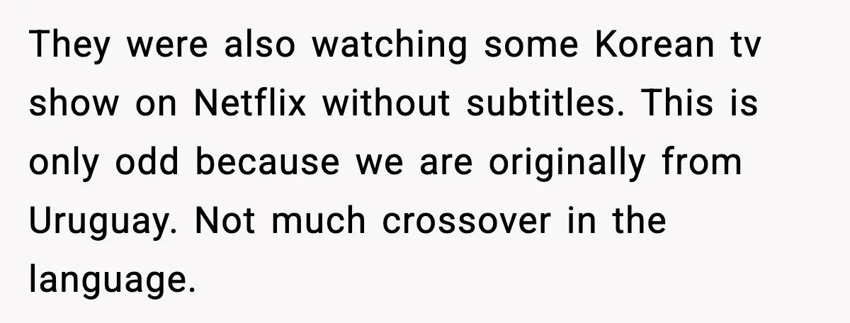 They were also watching some Korean tv show on Netflix without subtitles. This is only odd because we are originally from Uruguay. Not much crossover in the language.