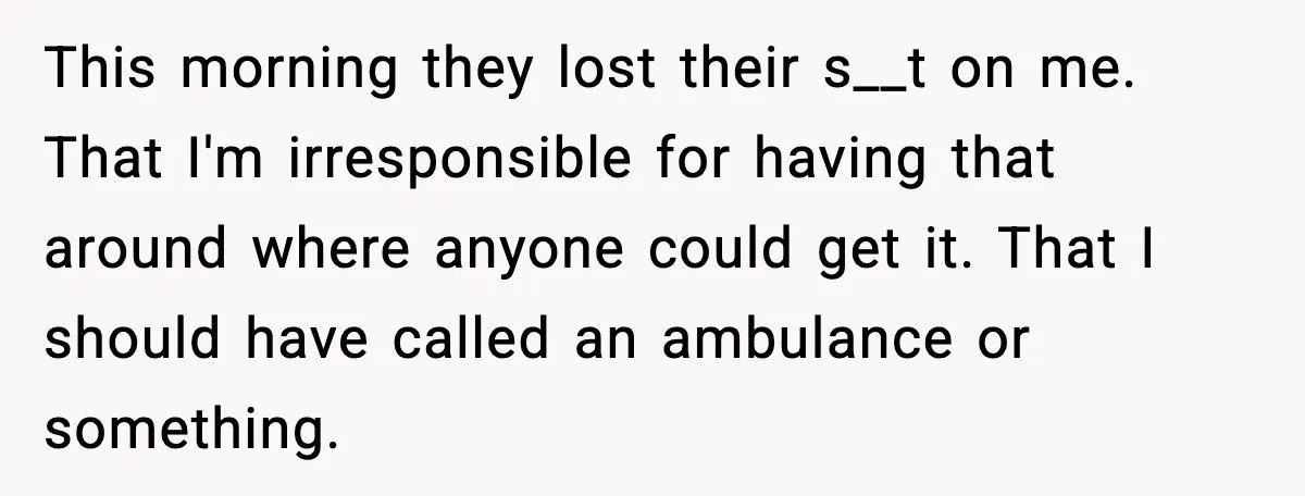 This morning they lost their s__t on me. That I'm irresponsible for having that around where anyone could get it. That I should have called an ambulance or something.