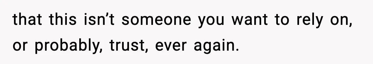 that this isn’t someone you want to rely on, or probably, trust, ever again.