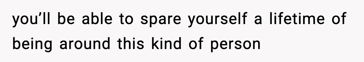 you’ll be able to spare yourself a lifetime of being around this kind of person