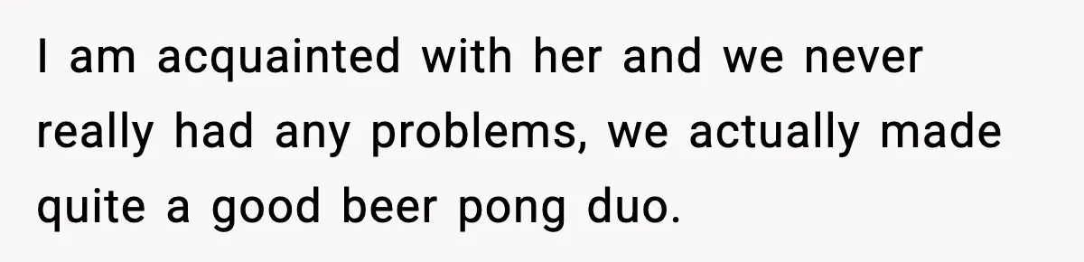 I am acquainted with her and we never really had any problems, we actually made quite a good beer pong duo.