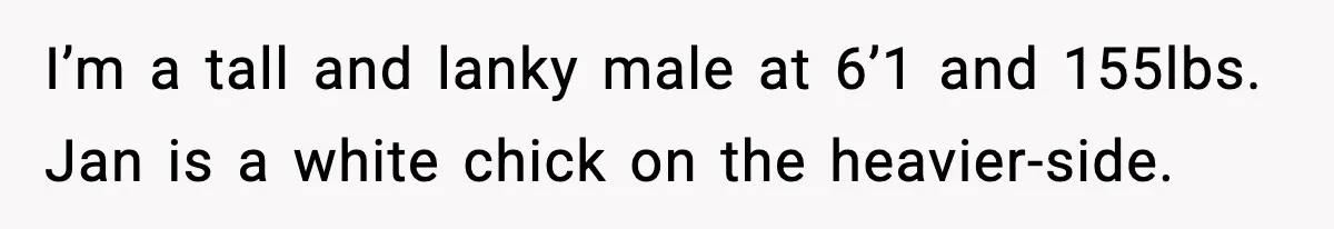 I’m a tall and lanky male at 6’1 and 155lbs. Jan is a white chick on the heavier-side.