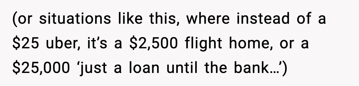(or situations like this, where instead of a $25 uber, it’s a $2,500 flight home, or a $25,000 ‘just a loan until the bank…’)