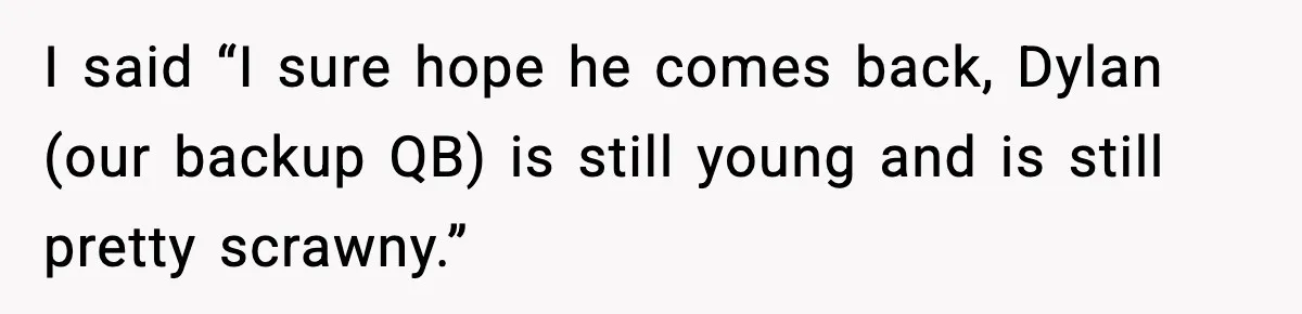 I said “I sure hope he comes back, Dylan (our backup QB) is still young and is still pretty scrawny.”