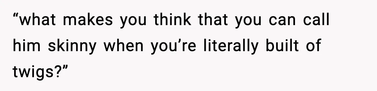 “what makes you think that you can call him skinny when you’re literally built of twigs?”
