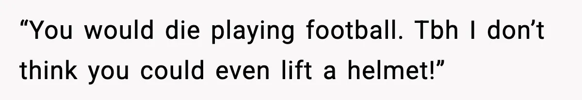 “You would die playing football. Tbh I don’t think you could even lift a helmet!”
