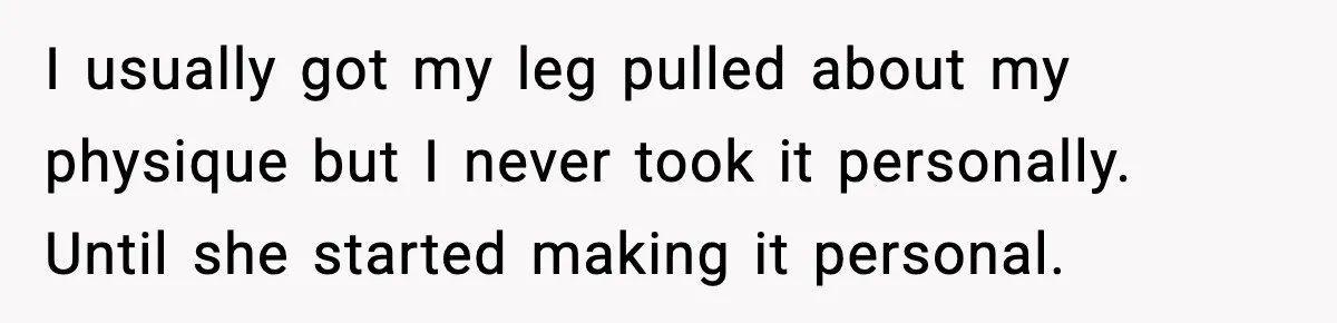 I usually got my leg pulled about my physique but I never took it personally. Until she started making it personal.