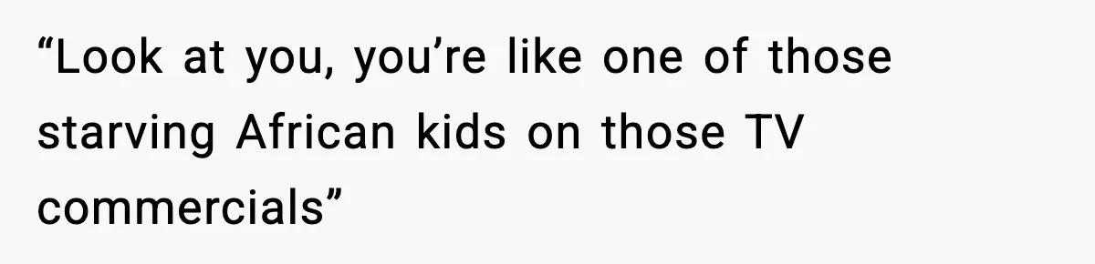 “Look at you, you’re like one of those starving African kids on those TV commercials”