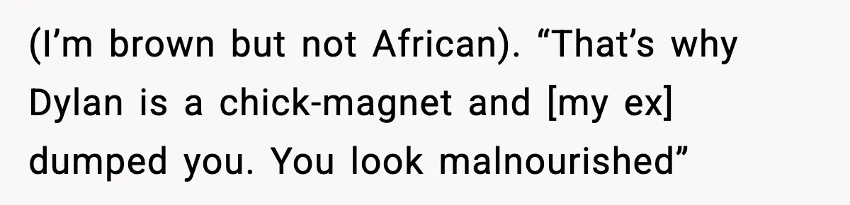 (I’m brown but not African). “That’s why Dylan is a chick-magnet and [my ex] dumped you. You look malnourished”