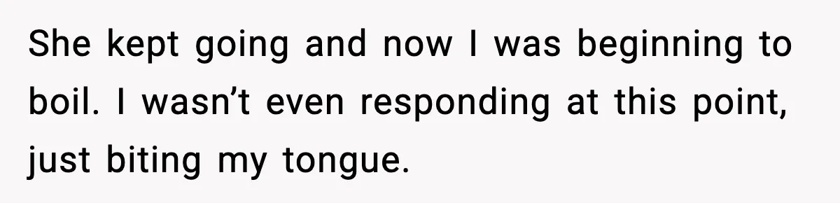 She kept going and now I was beginning to boil. I wasn’t even responding at this point, just biting my tongue.