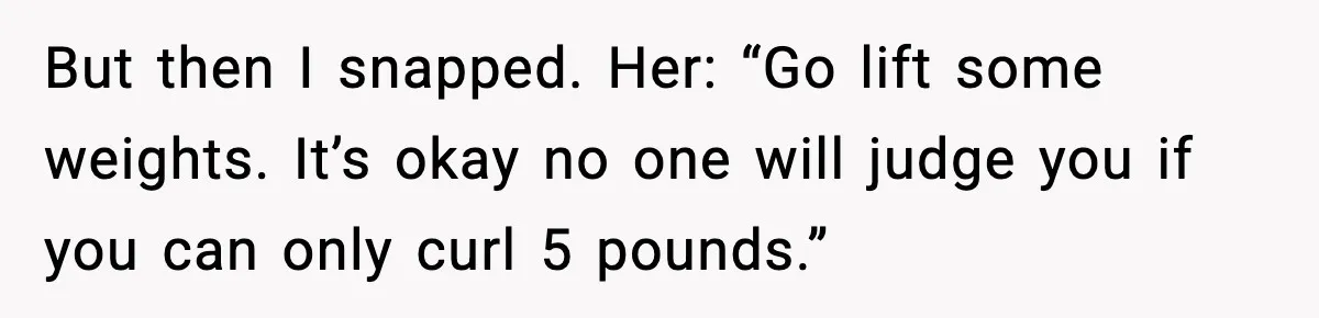But then I snapped. Her: “Go lift some weights. It’s okay no one will judge you if you can only curl 5 pounds.”