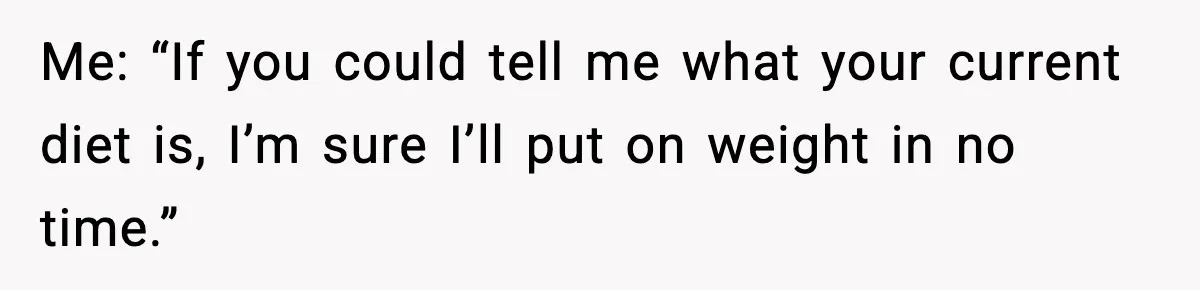 Me: “If you could tell me what your current diet is, I’m sure I’ll put on weight in no time.”