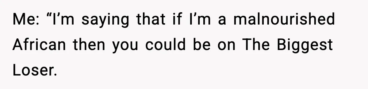 Me: “I’m saying that if I’m a malnourished African then you could be on The Biggest Loser.