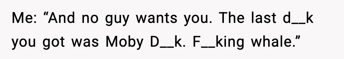 Me: “And no guy wants you. The last d__k you got was Moby D__k. F__king whale.”