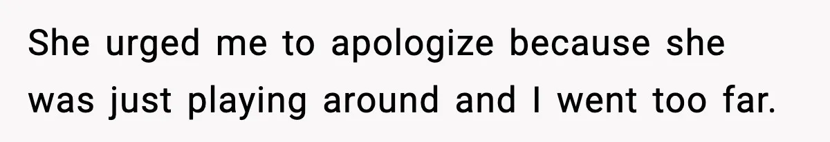 She urged me to apologize because she was just playing around and I went too far.