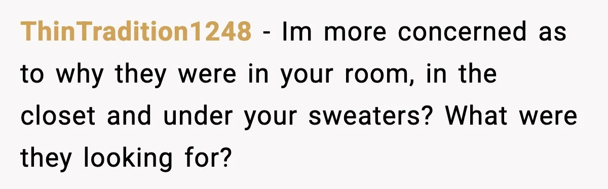 ThinTradition1248 - Im more concerned as to why they were in your room, in the closet and under your sweaters? What were they looking for?