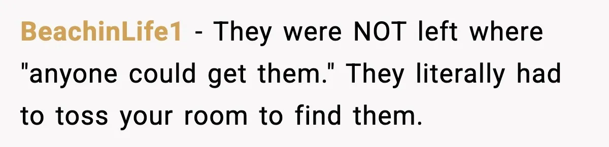 BeachinLife1 - They were NOT left where "anyone could get them." They literally had to toss your room to find them.