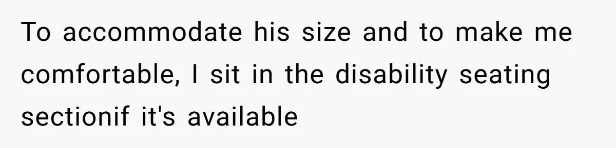 To accommodate his size and to make me comfortable, I sit in the disability seating sectionif it's available
