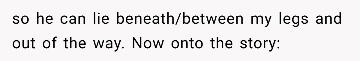 so he can lie beneath/between my legs and out of the way. Now onto the story: