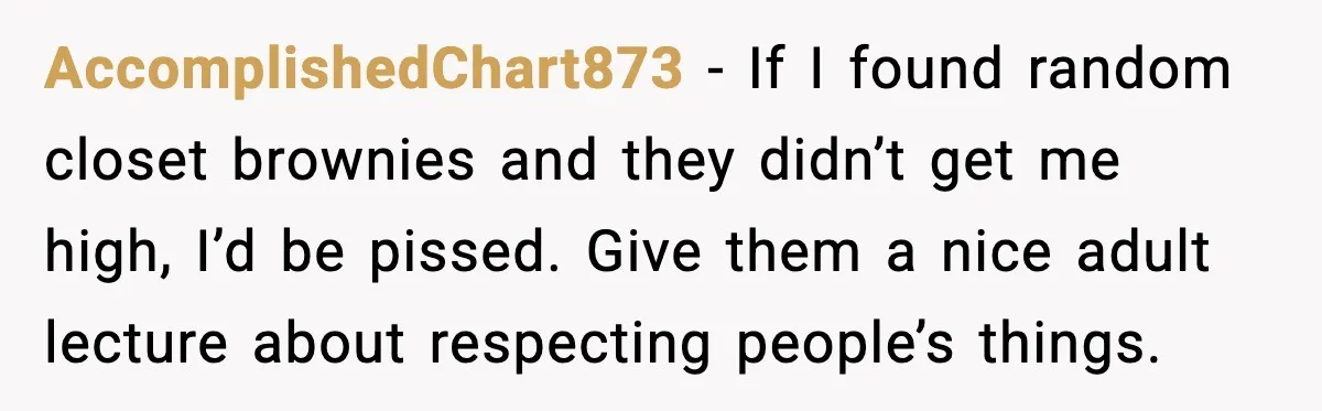 AccomplishedChart873 - If I found random closet brownies and they didn’t get me high, I’d be pissed. Give them a nice adult lecture about respecting people’s things.