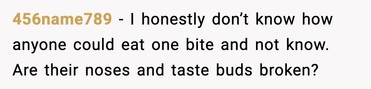 456name789 - I honestly don’t know how anyone could eat one bite and not know. Are their noses and taste buds broken?