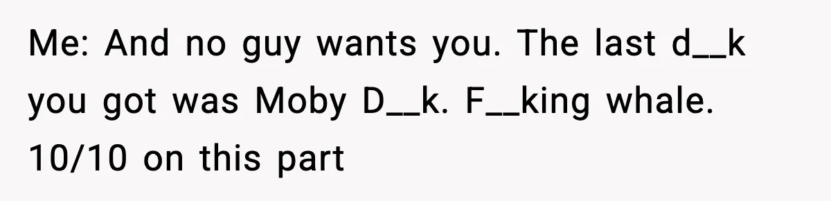 Me: And no guy wants you. The last d__k you got was Moby D__k. F__king whale. 10/10 on this part