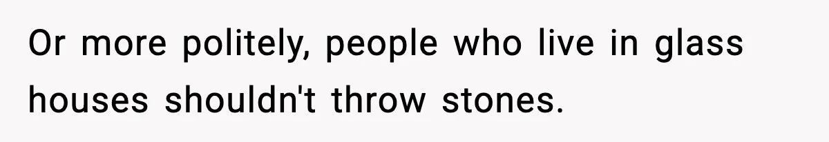 Or more politely, people who live in glass houses shouldn't throw stones.