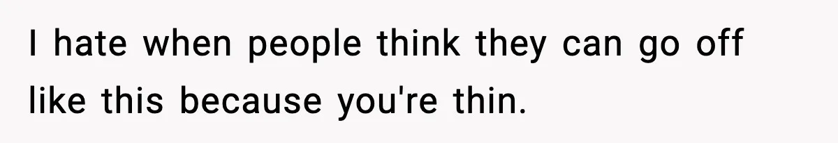 I hate when people think they can go off like this because you're thin.