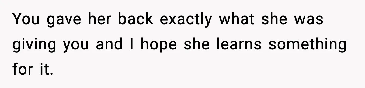 You gave her back exactly what she was giving you and I hope she learns something for it.