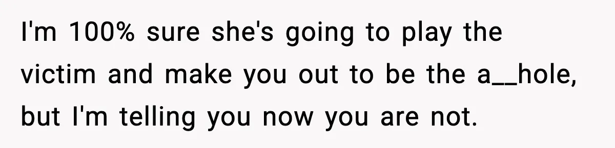 I'm 100% sure she's going to play the victim and make you out to be the a__hole, but I'm telling you now you are not.