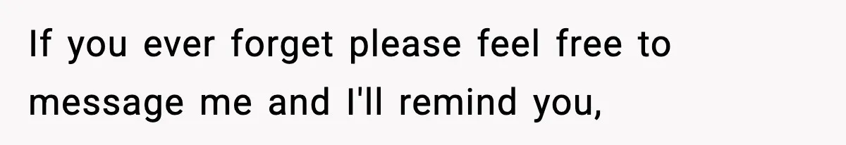 If you ever forget please feel free to message me and I'll remind you,