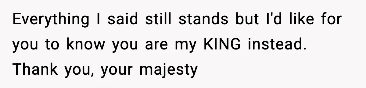 Everything I said still stands but I'd like for you to know you are my KING instead. Thank you, your majesty