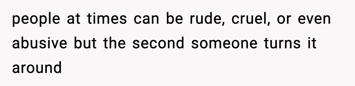 people at times can be rude, cruel, or even abusive but the second someone turns it around