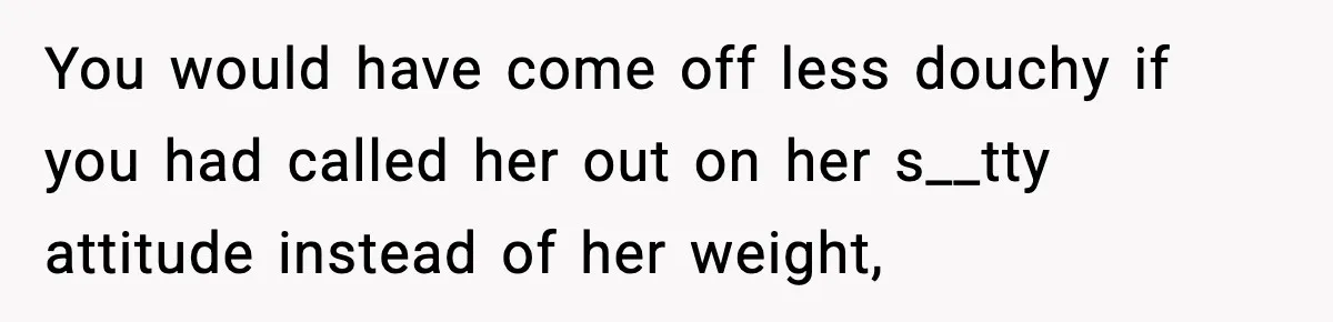 You would have come off less douchy if you had called her out on her s__tty attitude instead of her weight,