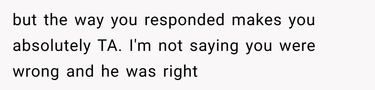 but the way you responded makes you absolutely TA. I'm not saying you were wrong and he was right