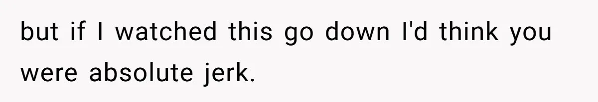 but if I watched this go down I'd think you were absolute jerk.