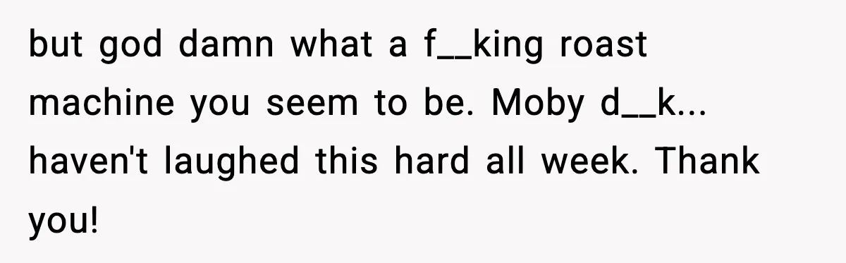 but god damn what a f__king roast machine you seem to be. Moby d__k... haven't laughed this hard all week. Thank you!