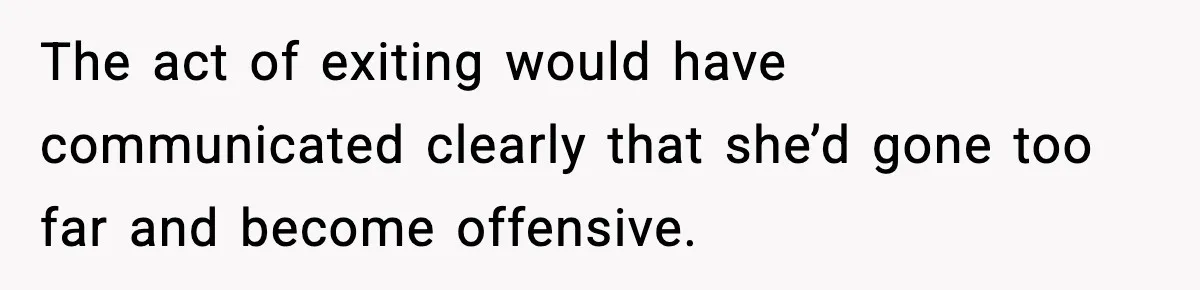 The act of exiting would have communicated clearly that she’d gone too far and become offensive.
