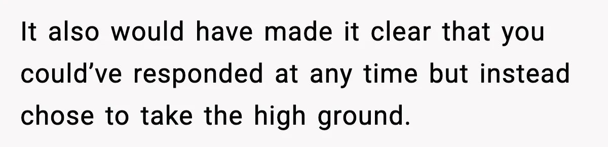 It also would have made it clear that you could’ve responded at any time but instead chose to take the high ground.