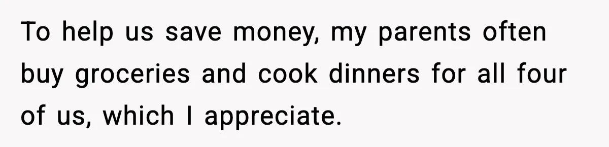 To help us save money, my parents often buy groceries and cook dinners for all four of us, which I appreciate.