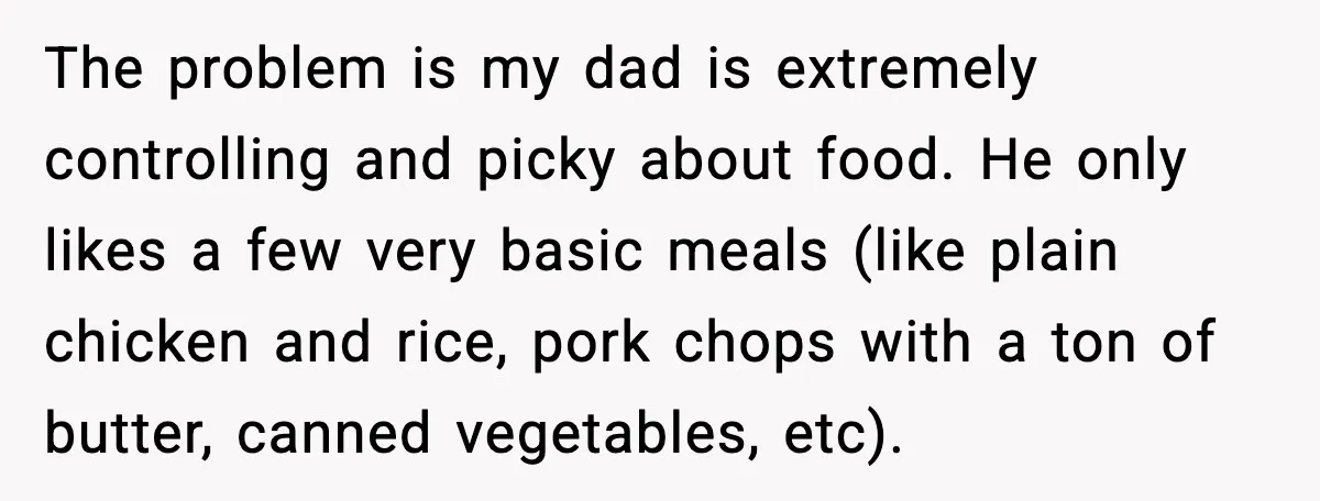The problem is my dad is extremely controlling and picky about food. He only likes a few very basic meals (like plain chicken and rice, pork chops with a ton...