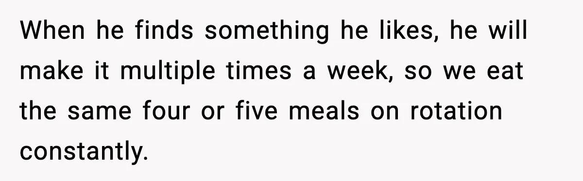 When he finds something he likes, he will make it multiple times a week, so we eat the same four or five meals on rotation constantly.