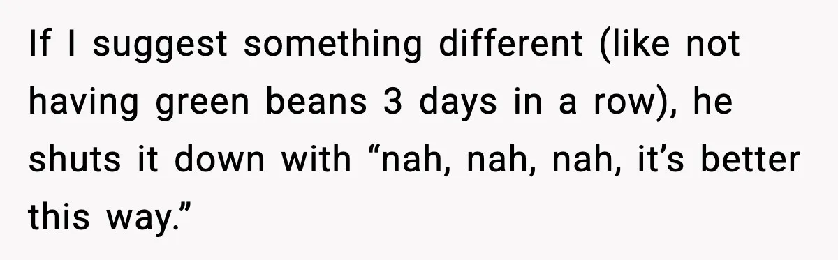 If I suggest something different (like not having green beans 3 days in a row), he shuts it down with “nah, nah, nah, it’s better this way.”