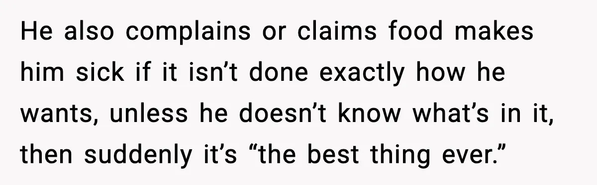 He also complains or claims food makes him sick if it isn’t done exactly how he wants, unless he doesn’t know what’s in it, then suddenly it’s “the best thing...