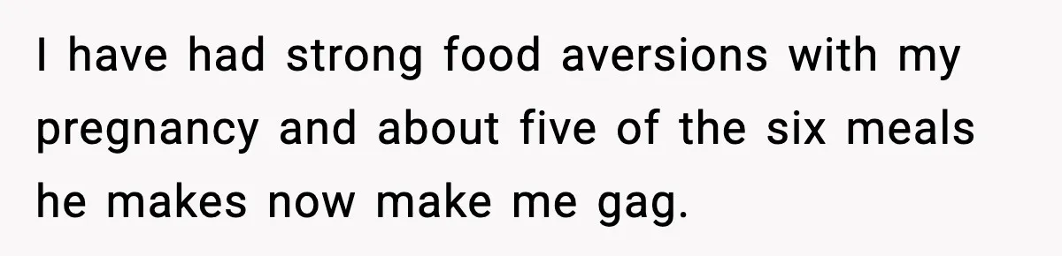 I have had strong food aversions with my pregnancy and about five of the six meals he makes now make me gag.